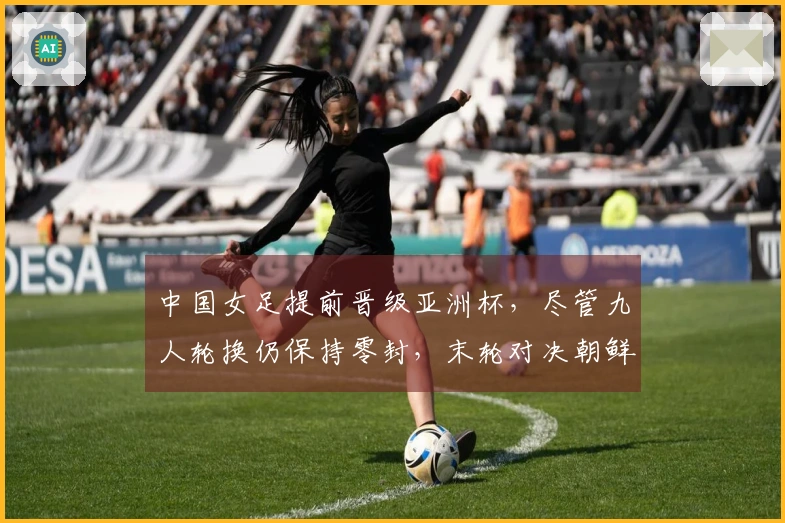 中国女足提前晋级亚洲杯，尽管九人轮换仍保持零封，末轮对决朝鲜
