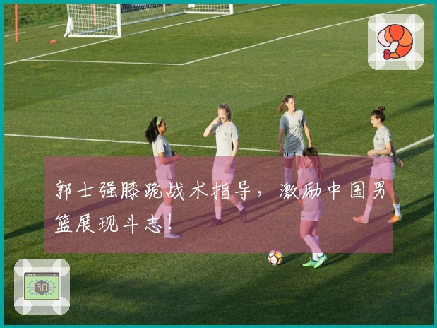 郭士强膝跪战术指导，激励中国男篮展现斗志！