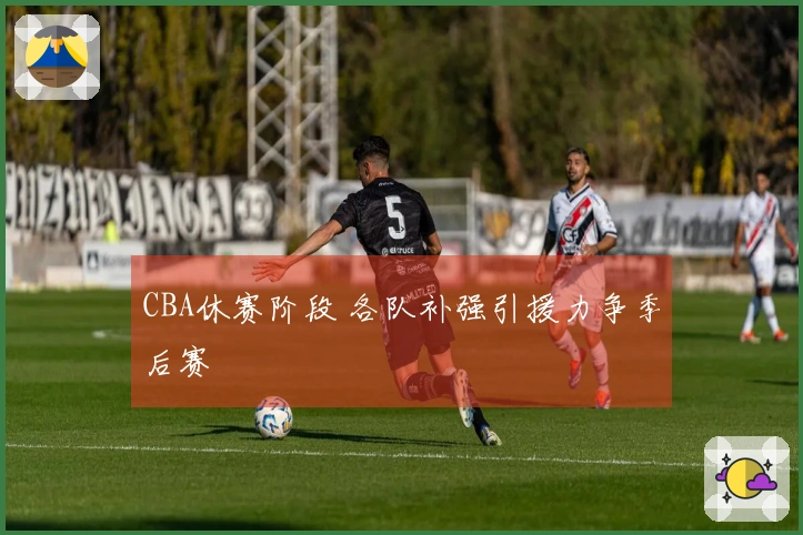 CBA休赛阶段 各队补强引援力争季后赛