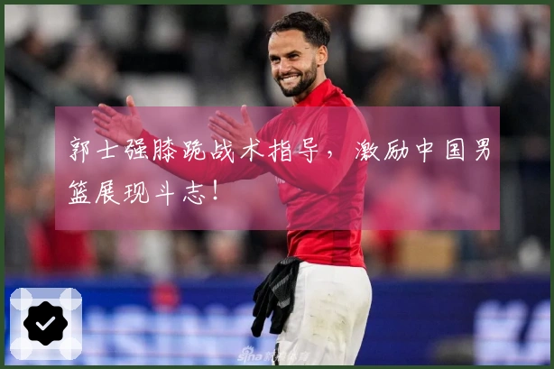 郭士强膝跪战术指导，激励中国男篮展现斗志！