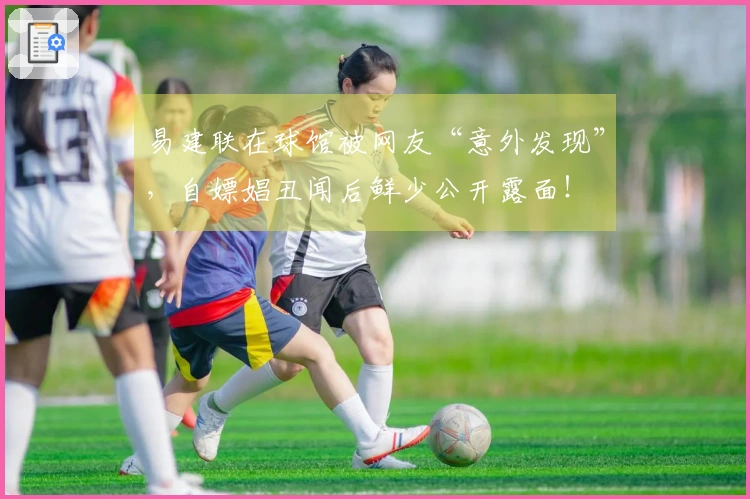 易建联在球馆被网友“意外发现”，自嫖娼丑闻后鲜少公开露面！