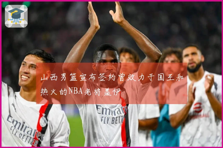 山西男篮宣布签约曾效力于国王和热火的NBA老将盖伊