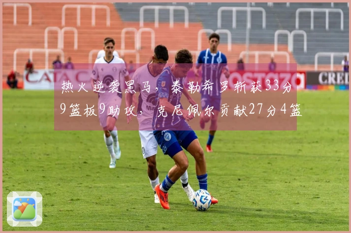 热火逆袭黑马，泰勒希罗斩获33分9篮板9助攻，克尼佩尔贡献27分4篮板成抢手王牌