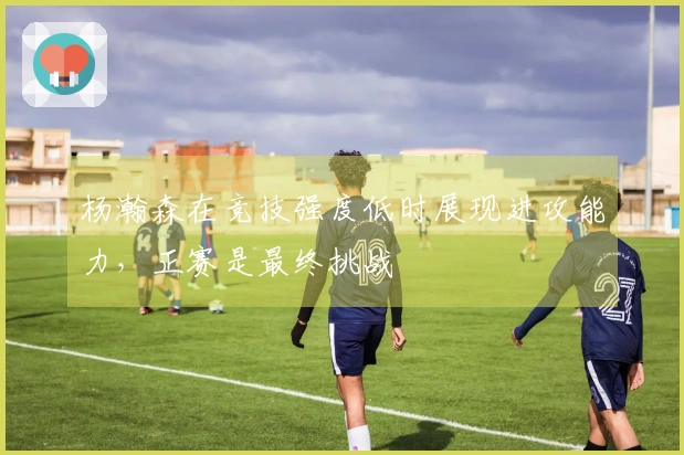 杨瀚森在竞技强度低时展现进攻能力，正赛是最终挑战