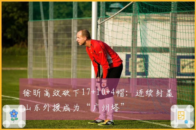徐昕高效砍下17+10+4帽：连续封盖山东外援成为“广州塔”