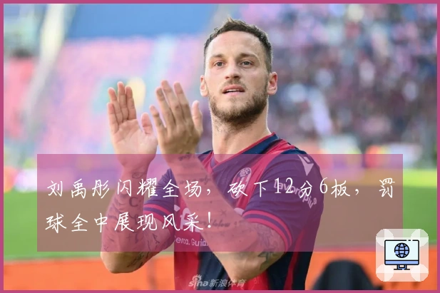 刘禹彤闪耀全场，砍下12分6板，罚球全中展现风采！