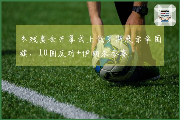 冬残奥会开幕式上俄罗斯展示举国旗，10国反对+伊朗未参赛