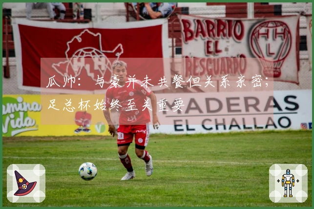 瓜帅：与豪并未共餐但关系亲密；足总杯始终至关重要