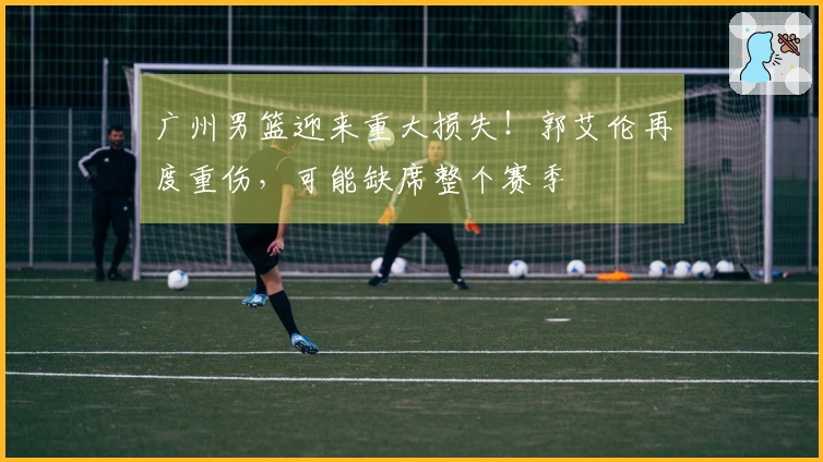 广州男篮迎来重大损失！郭艾伦再度重伤，可能缺席整个赛季