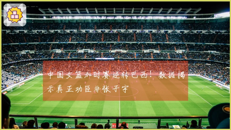 中国女篮加时赛逆转巴西！数据揭示真正功臣非张子宇
