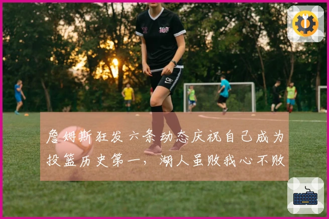 詹姆斯狂发六条动态庆祝自己成为投篮历史第一，湖人虽败我心不败