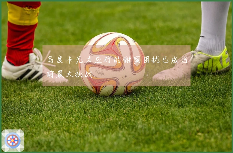 乌度卡无力应对的甜蜜困扰已成当前最大挑战