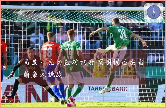 乌度卡无力应对的甜蜜困扰已成当前最大挑战